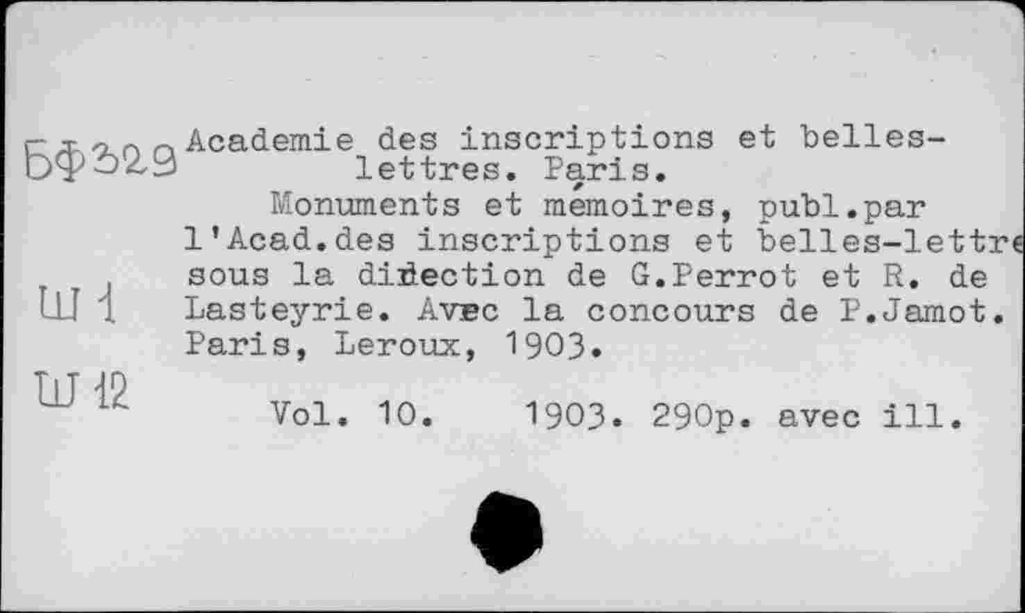 ﻿c Academie des inscriptions et belles-Ьфо29	lettres. Paris.
Monuments et mémoires, publ.par l’Acad, des inscriptions et belles-lett: sous la direction de G.Perrot et R. de Ш 1 Lasteyrie. Avec la concours de P.Jamot Paris, Leroux, 1903.

Vol. 10.	1903. 290p. avec ill.